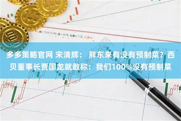 多多策略官网 宋清辉： 胖东来有没有预制菜？西贝董事长贾国龙就敢称：我们100%没有预制菜