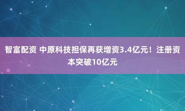 智富配资 中原科技担保再获增资3.4亿元！注册资本突破10亿元