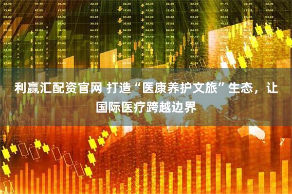 利赢汇配资官网 打造“医康养护文旅”生态，让国际医疗跨越边界
