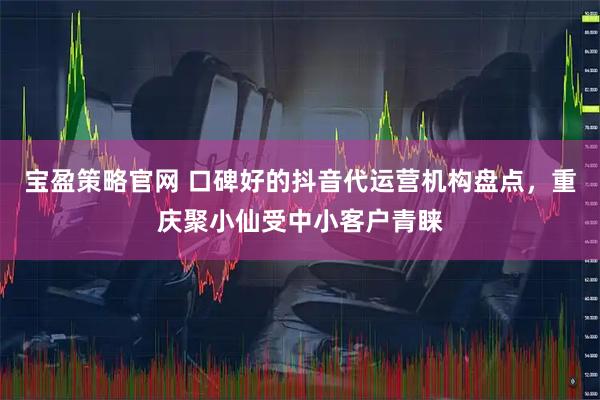 宝盈策略官网 口碑好的抖音代运营机构盘点，重庆聚小仙受中小客户青睐