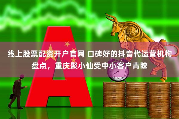 线上股票配资开户官网 口碑好的抖音代运营机构盘点，重庆聚小仙受中小客户青睐