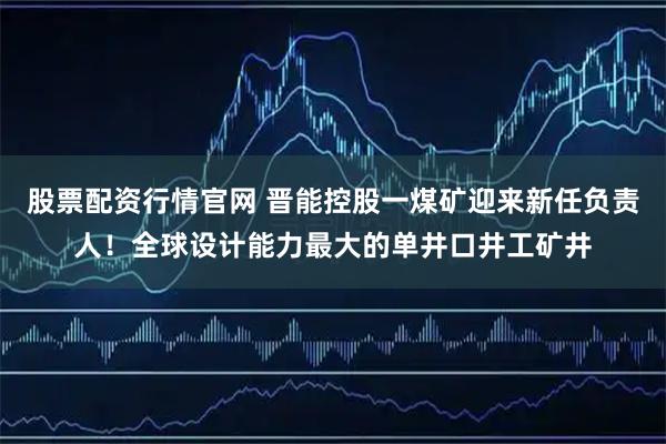 股票配资行情官网 晋能控股一煤矿迎来新任负责人！全球设计能力最大的单井口井工矿井