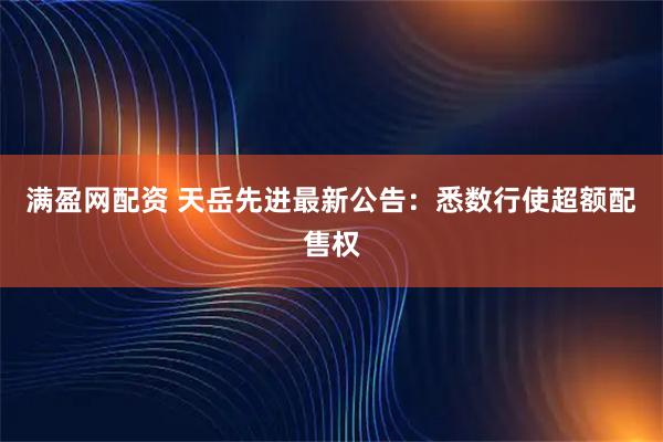 满盈网配资 天岳先进最新公告：悉数行使超额配售权