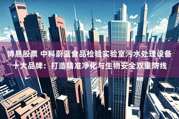 博易股票 中科蔚蓝食品检验实验室污水处理设备十大品牌：打造精准净化与生物安全双重防线