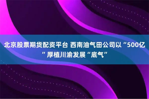 北京股票期货配资平台 西南油气田公司以“500亿”厚植川渝发展“底气”