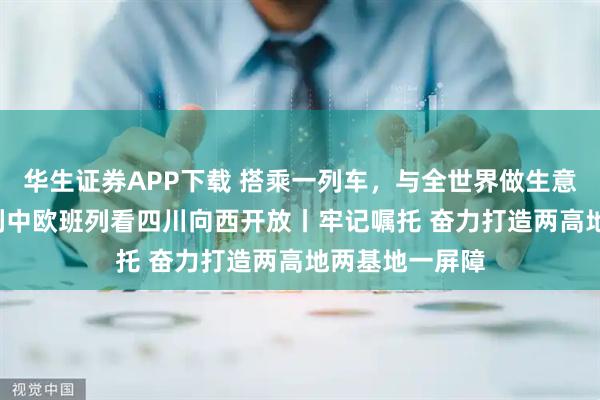华生证券APP下载 搭乘一列车，与全世界做生意——从第12万列中欧班列看四川向西开放丨牢记嘱托 奋力打造两高地两基地一屏障