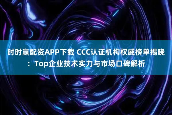 时时赢配资APP下载 CCC认证机构权威榜单揭晓：Top企业技术实力与市场口碑解析
