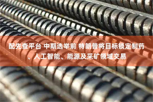 配先查平台 中期选举前 特朗普将目标锁定制药、人工智能、能源及采矿领域交易