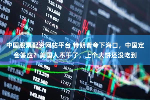 中国股票配资网站平台 特朗普夸下海口，中国定会答应？美国人不干了，上个大饼还没吃到
