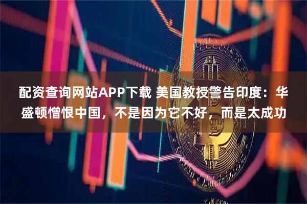 配资查询网站APP下载 美国教授警告印度：华盛顿憎恨中国，不是因为它不好，而是太成功