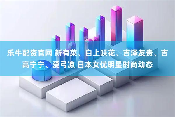 乐牛配资官网 新有菜、白上咲花、吉泽友贵、吉高宁宁、爱弓凉 日本女优明星时尚动态