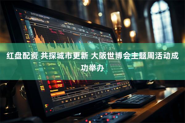红盘配资 共探城市更新 大阪世博会主题周活动成功举办