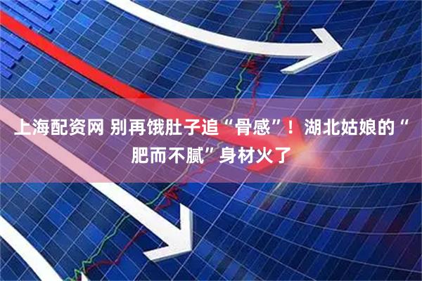 上海配资网 别再饿肚子追“骨感”！湖北姑娘的“肥而不腻”身材火了