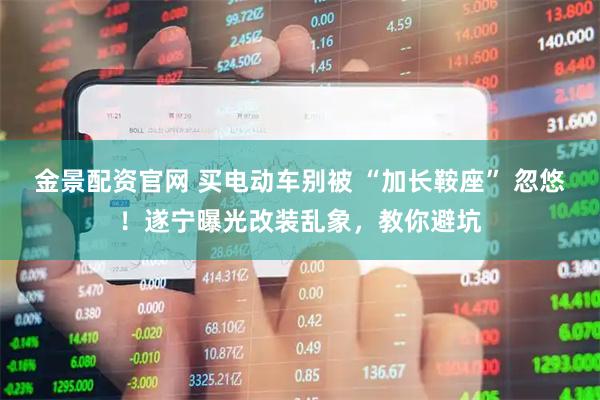 金景配资官网 买电动车别被 “加长鞍座” 忽悠！遂宁曝光改装乱象，教你避坑