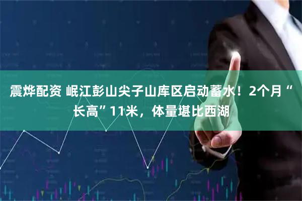 震烨配资 岷江彭山尖子山库区启动蓄水！2个月“长高”11米，体量堪比西湖