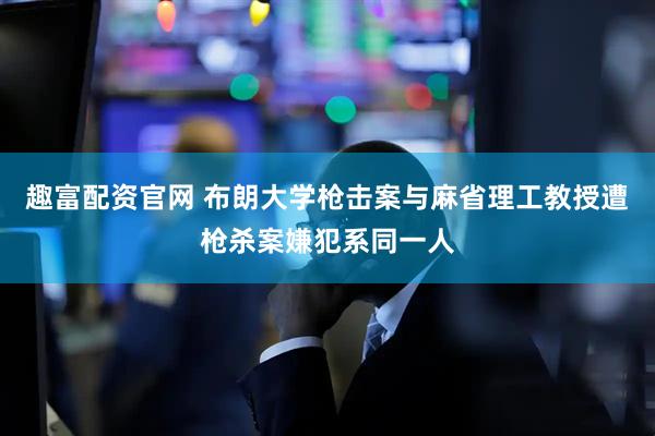 趣富配资官网 布朗大学枪击案与麻省理工教授遭枪杀案嫌犯系同一人