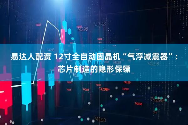 易达人配资 12寸全自动固晶机“气浮减震器”：芯片制造的隐形保镖