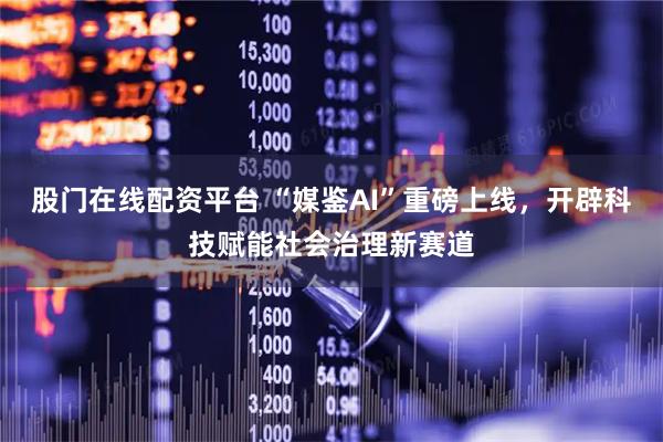 股门在线配资平台 “媒鉴AI”重磅上线，开辟科技赋能社会治理新赛道