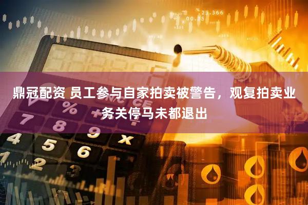 鼎冠配资 员工参与自家拍卖被警告，观复拍卖业务关停马未都退出