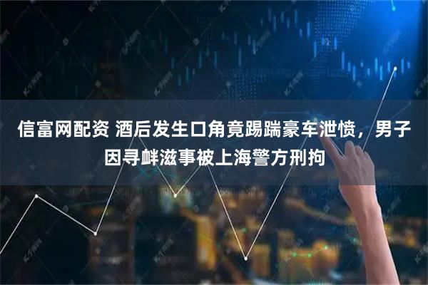 信富网配资 酒后发生口角竟踢踹豪车泄愤，男子因寻衅滋事被上海警方刑拘