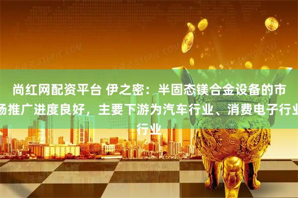 尚红网配资平台 伊之密：半固态镁合金设备的市场推广进度良好，主要下游为汽车行业、消费电子行业