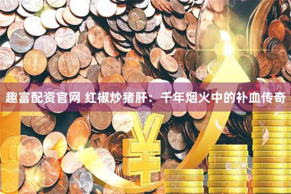 趣富配资官网 红椒炒猪肝：千年烟火中的补血传奇