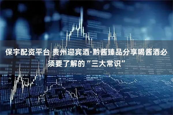 保宇配资平台 贵州迎宾酒·黔酱臻品分享喝酱酒必须要了解的“三大常识”