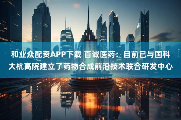 和业众配资APP下载 百诚医药：目前已与国科大杭高院建立了药物合成前沿技术联合研发中心