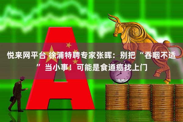 悦来网平台 徐浦特聘专家张晖：别把 “吞咽不适” 当小事！可能是食道癌找上门