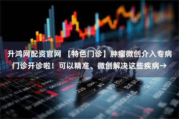 升鸿网配资官网 【特色门诊】肿瘤微创介入专病门诊开诊啦！可以精准、微创解决这些疾病→