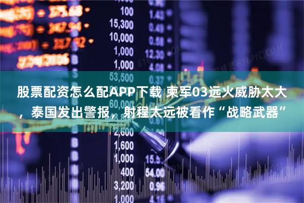 股票配资怎么配APP下载 柬军03远火威胁太大，泰国发出警报，射程太远被看作“战略武器”