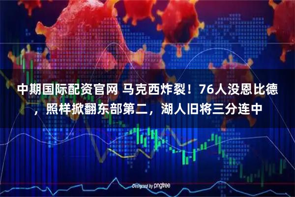 中期国际配资官网 马克西炸裂！76人没恩比德，照样掀翻东部第二，湖人旧将三分连中