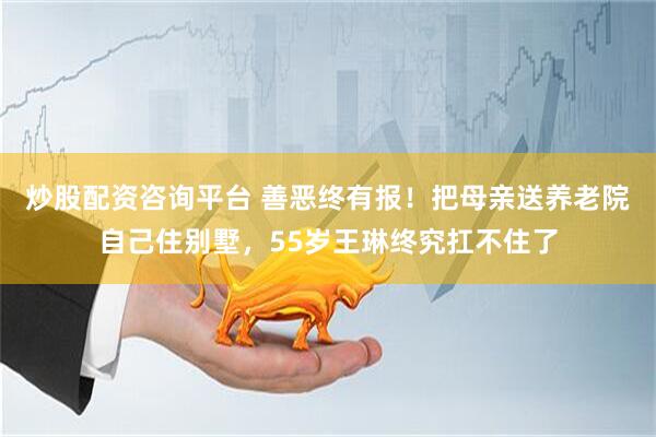 炒股配资咨询平台 善恶终有报！把母亲送养老院自己住别墅，55岁王琳终究扛不住了