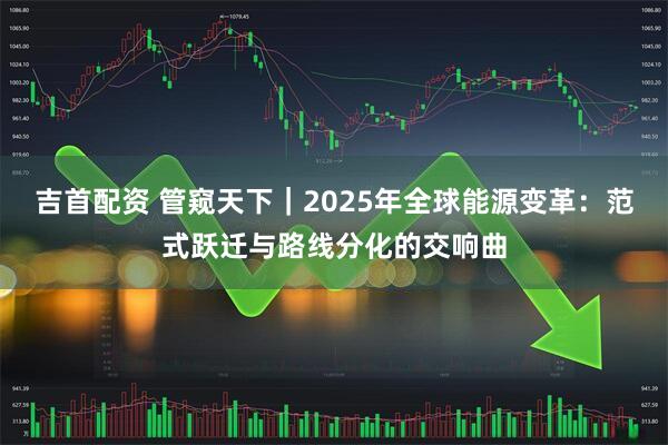 吉首配资 管窥天下｜2025年全球能源变革：范式跃迁与路线分化的交响曲