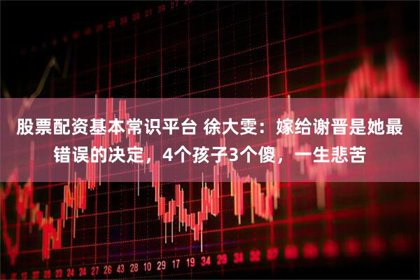 股票配资基本常识平台 徐大雯：嫁给谢晋是她最错误的决定，4个孩子3个傻，一生悲苦