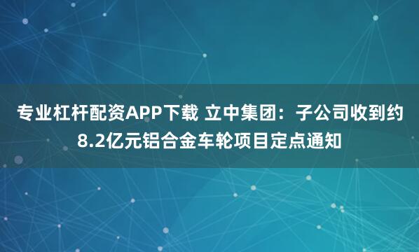 专业杠杆配资APP下载 立中集团：子公司收到约8.2亿元铝合金车轮项目定点通知