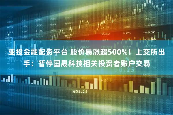 亚投金融配资平台 股价暴涨超500%！上交所出手：暂停国晟科技相关投资者账户交易