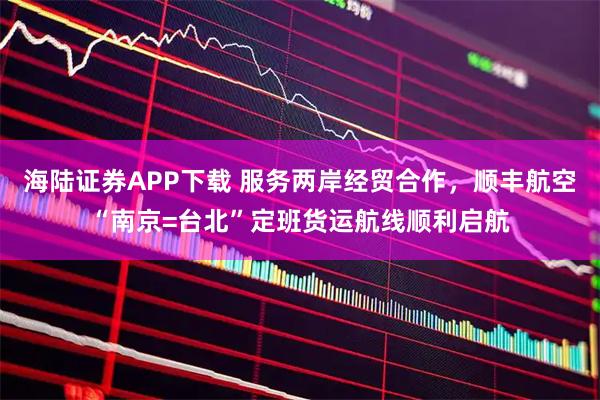 海陆证券APP下载 服务两岸经贸合作，顺丰航空“南京=台北”定班货运航线顺利启航