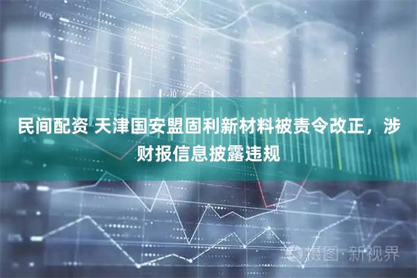 民间配资 天津国安盟固利新材料被责令改正，涉财报信息披露违规