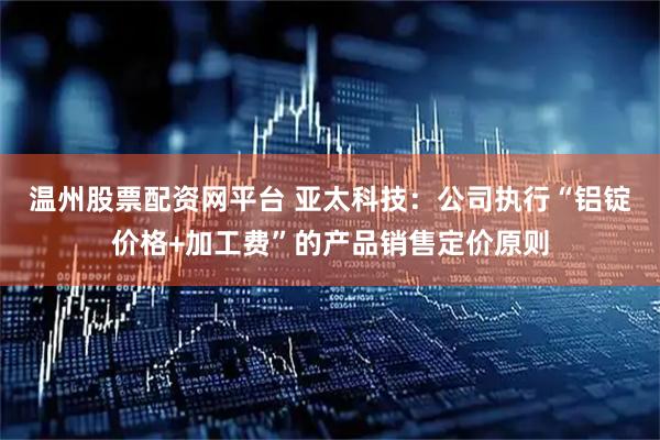 温州股票配资网平台 亚太科技：公司执行“铝锭价格+加工费”的产品销售定价原则