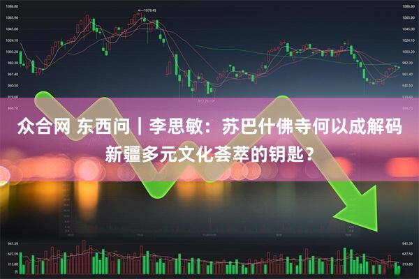 众合网 东西问｜李思敏：苏巴什佛寺何以成解码新疆多元文化荟萃的钥匙？