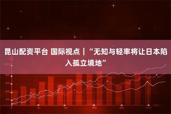 昆山配资平台 国际视点｜“无知与轻率将让日本陷入孤立境地”