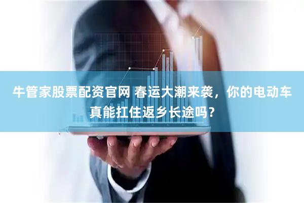 牛管家股票配资官网 春运大潮来袭，你的电动车真能扛住返乡长途吗？