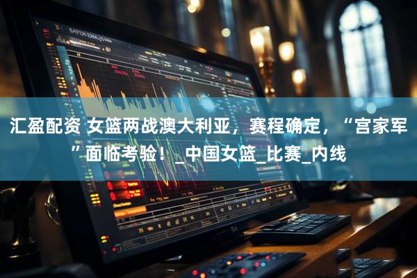 汇盈配资 女篮两战澳大利亚，赛程确定，“宫家军”面临考验！_中国女篮_比赛_内线