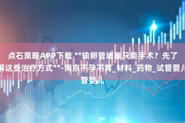 点石策略APP下载 **输卵管堵塞只能手术？先了解这些治疗方式**-南京不孕不育_材料_药物_试管婴儿
