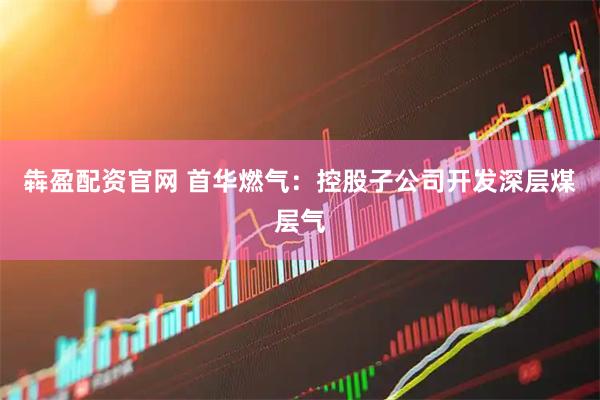 犇盈配资官网 首华燃气：控股子公司开发深层煤层气
