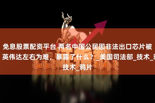 免息股票配资平台 两名中国公民因非法出口芯片被捕，英伟达左右为难，暴露了什么？_美国司法部_技术_鸦片