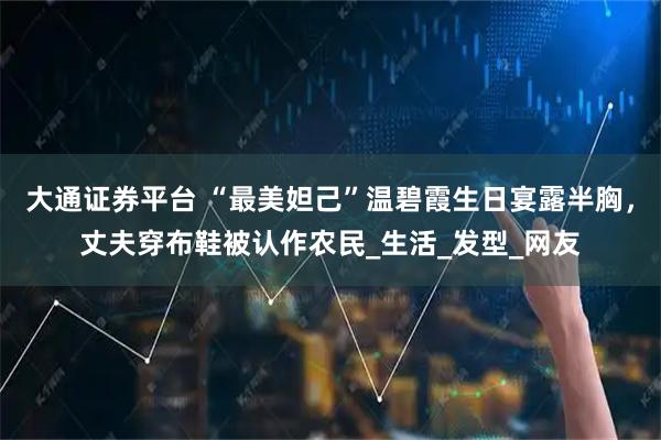 大通证券平台 “最美妲己”温碧霞生日宴露半胸，丈夫穿布鞋被认作农民_生活_发型_网友