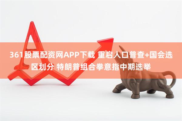 361股票配资网APP下载 重启人口普查+国会选区划分 特朗普组合拳意指中期选举