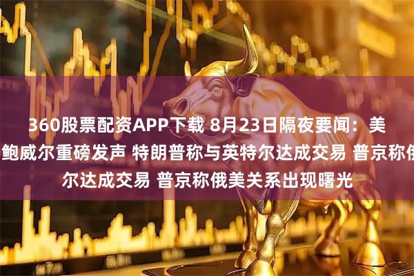 360股票配资APP下载 8月23日隔夜要闻：美股收高 中概普涨 鲍威尔重磅发声 特朗普称与英特尔达成交易 普京称俄美关系出现曙光